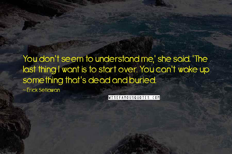 Erick Setiawan Quotes: You don't seem to understand me,' she said. 'The last thing I want is to start over. You can't wake up something that's dead and buried.