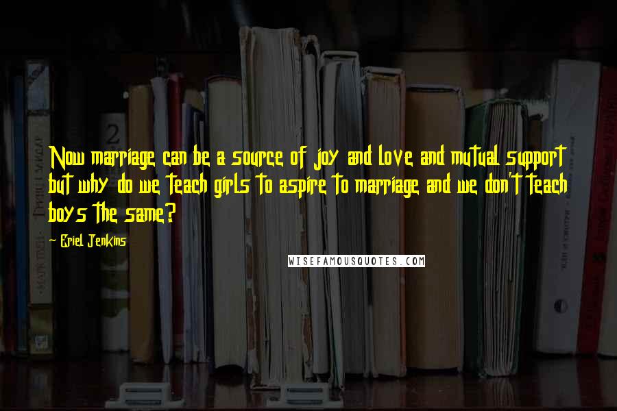 Eriel Jenkins Quotes: Now marriage can be a source of joy and love and mutual support but why do we teach girls to aspire to marriage and we don't teach boys the same?