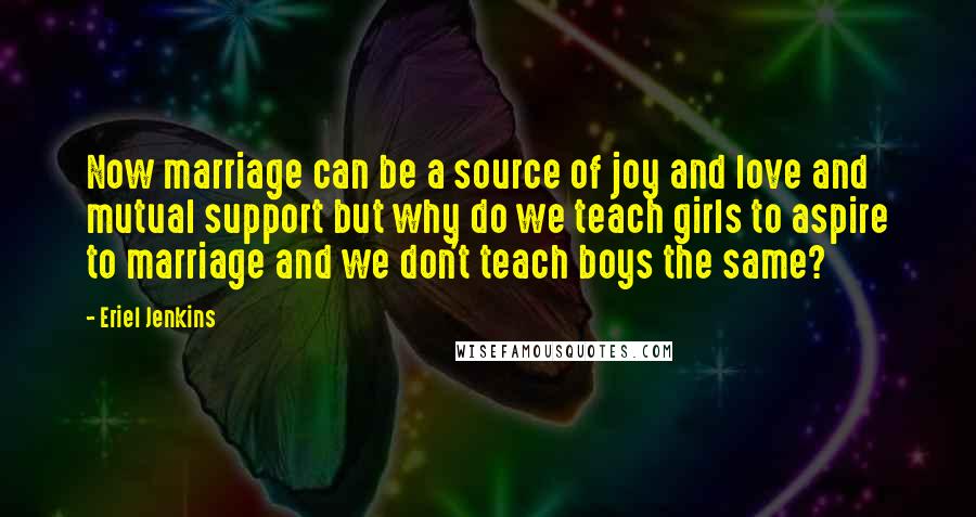 Eriel Jenkins Quotes: Now marriage can be a source of joy and love and mutual support but why do we teach girls to aspire to marriage and we don't teach boys the same?