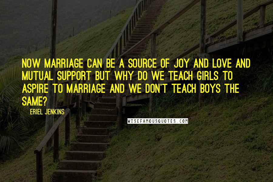 Eriel Jenkins Quotes: Now marriage can be a source of joy and love and mutual support but why do we teach girls to aspire to marriage and we don't teach boys the same?