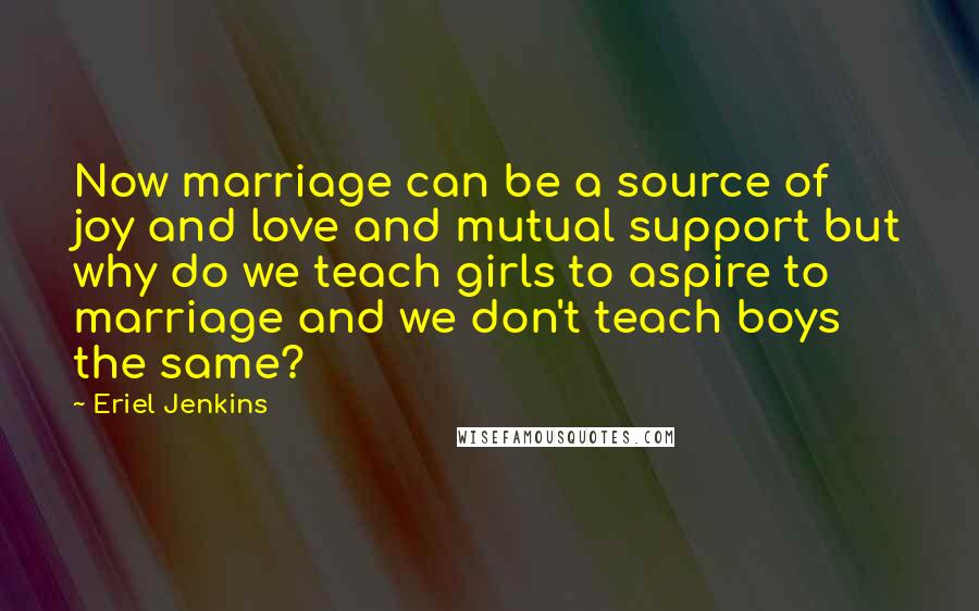 Eriel Jenkins Quotes: Now marriage can be a source of joy and love and mutual support but why do we teach girls to aspire to marriage and we don't teach boys the same?