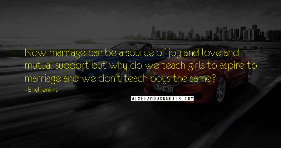 Eriel Jenkins Quotes: Now marriage can be a source of joy and love and mutual support but why do we teach girls to aspire to marriage and we don't teach boys the same?