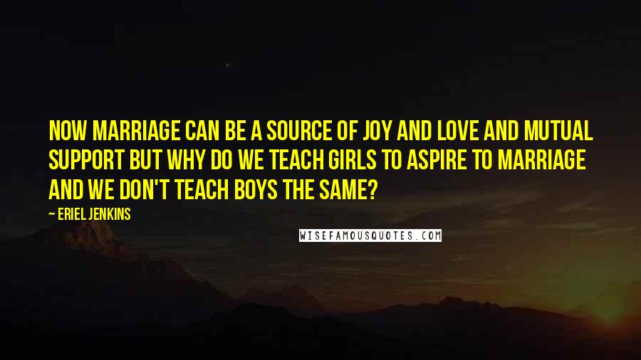 Eriel Jenkins Quotes: Now marriage can be a source of joy and love and mutual support but why do we teach girls to aspire to marriage and we don't teach boys the same?