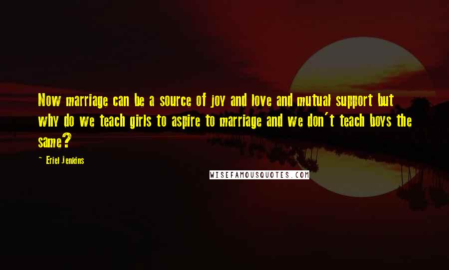 Eriel Jenkins Quotes: Now marriage can be a source of joy and love and mutual support but why do we teach girls to aspire to marriage and we don't teach boys the same?
