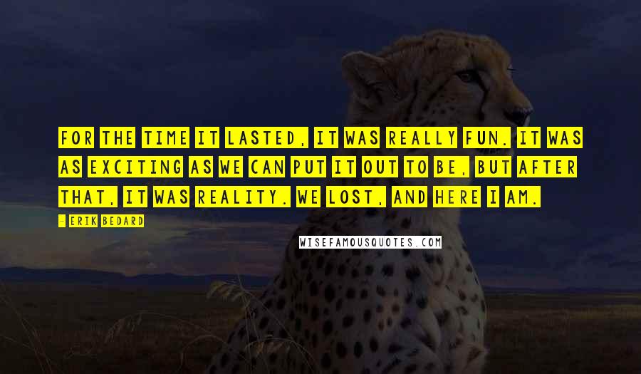 Erik Bedard Quotes: For the time it lasted, it was really fun. It was as exciting as we can put it out to be, but after that, it was reality. We lost, and here I am.