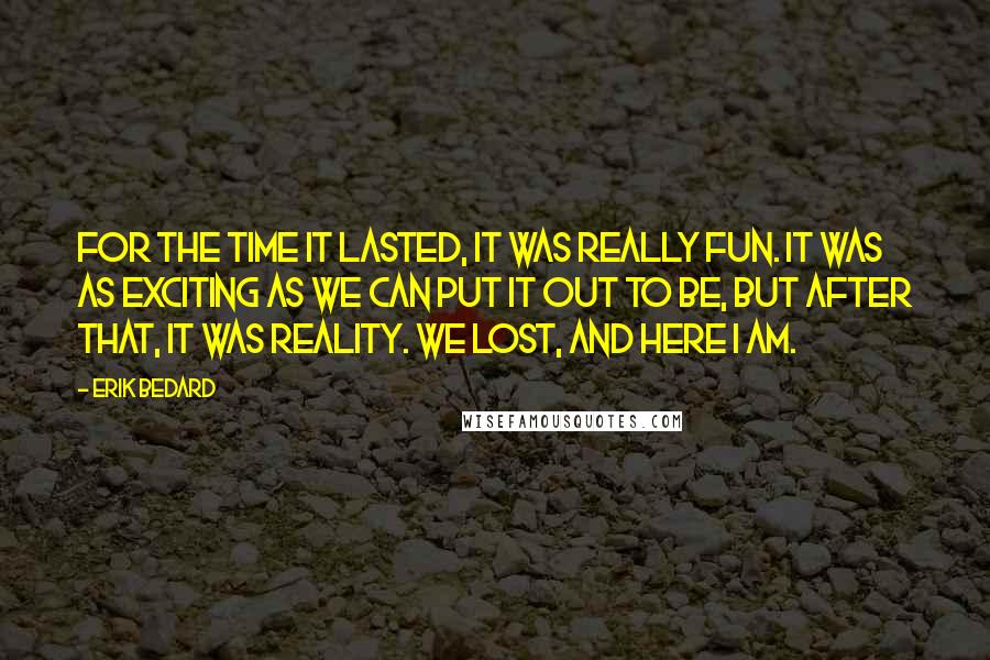 Erik Bedard Quotes: For the time it lasted, it was really fun. It was as exciting as we can put it out to be, but after that, it was reality. We lost, and here I am.