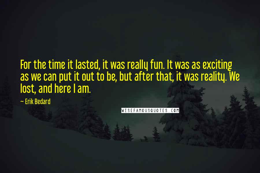 Erik Bedard Quotes: For the time it lasted, it was really fun. It was as exciting as we can put it out to be, but after that, it was reality. We lost, and here I am.