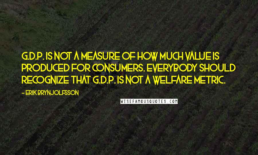 Erik Brynjolfsson Quotes: G.D.P. is not a measure of how much value is produced for consumers. Everybody should recognize that G.D.P. is not a welfare metric.