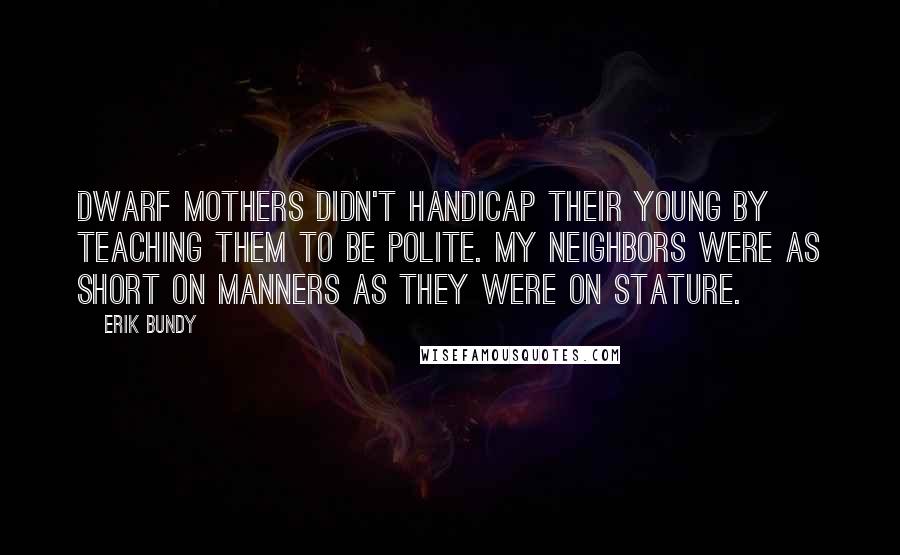 Erik Bundy Quotes: Dwarf mothers didn't handicap their young by teaching them to be polite. My neighbors were as short on manners as they were on stature.