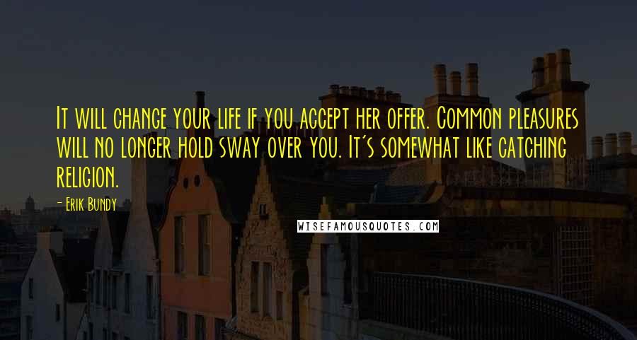 Erik Bundy Quotes: It will change your life if you accept her offer. Common pleasures will no longer hold sway over you. It's somewhat like catching religion.