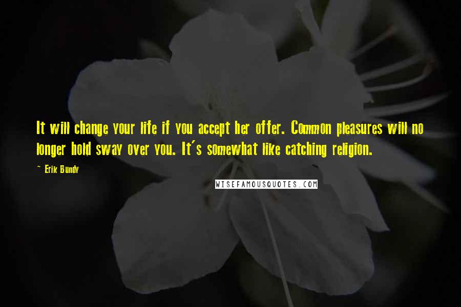 Erik Bundy Quotes: It will change your life if you accept her offer. Common pleasures will no longer hold sway over you. It's somewhat like catching religion.