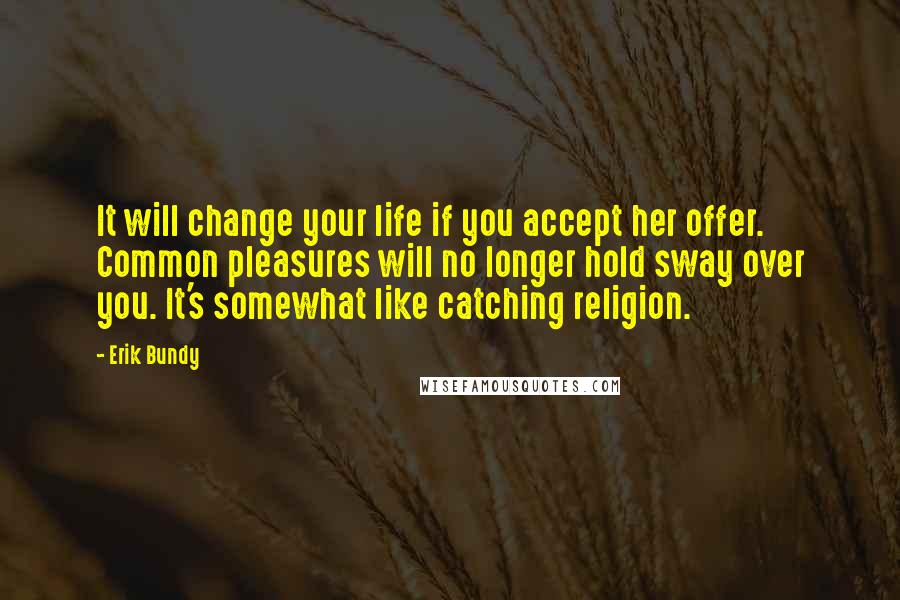 Erik Bundy Quotes: It will change your life if you accept her offer. Common pleasures will no longer hold sway over you. It's somewhat like catching religion.