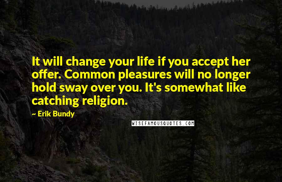 Erik Bundy Quotes: It will change your life if you accept her offer. Common pleasures will no longer hold sway over you. It's somewhat like catching religion.