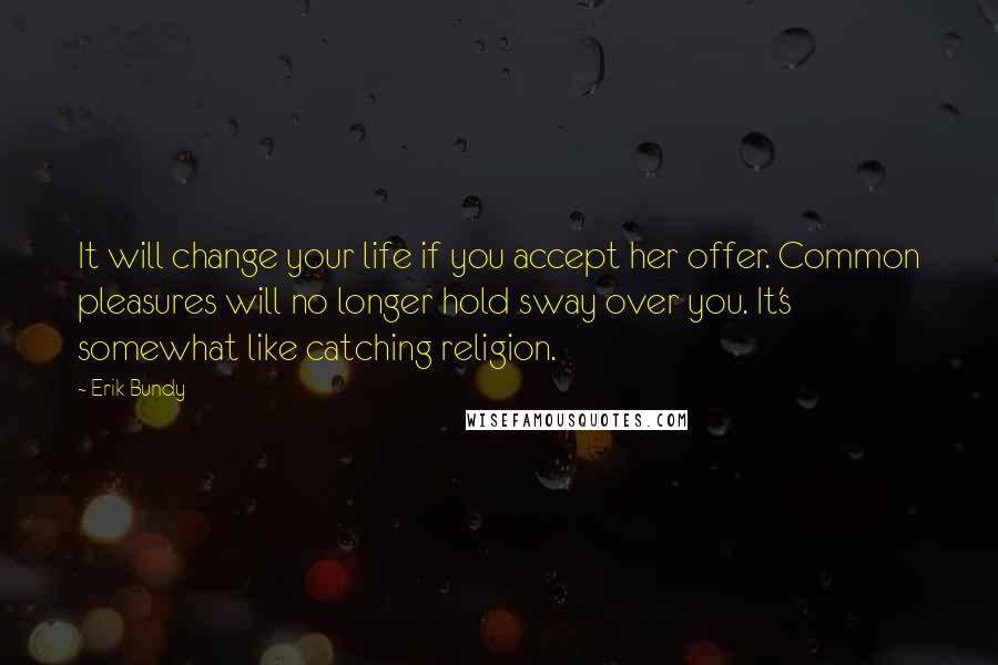 Erik Bundy Quotes: It will change your life if you accept her offer. Common pleasures will no longer hold sway over you. It's somewhat like catching religion.