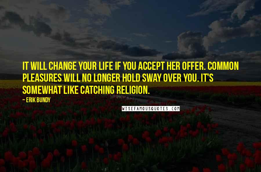 Erik Bundy Quotes: It will change your life if you accept her offer. Common pleasures will no longer hold sway over you. It's somewhat like catching religion.