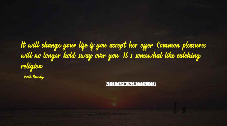 Erik Bundy Quotes: It will change your life if you accept her offer. Common pleasures will no longer hold sway over you. It's somewhat like catching religion.