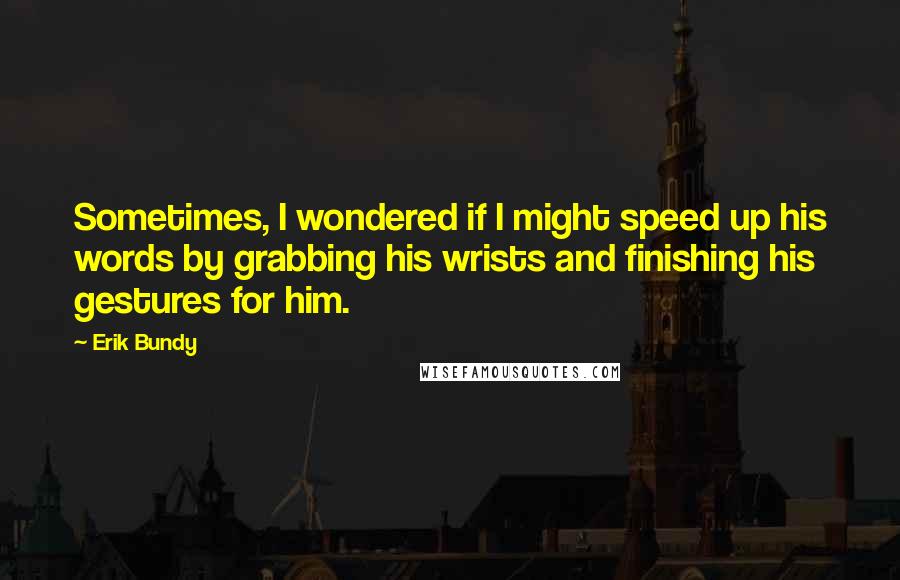 Erik Bundy Quotes: Sometimes, I wondered if I might speed up his words by grabbing his wrists and finishing his gestures for him.