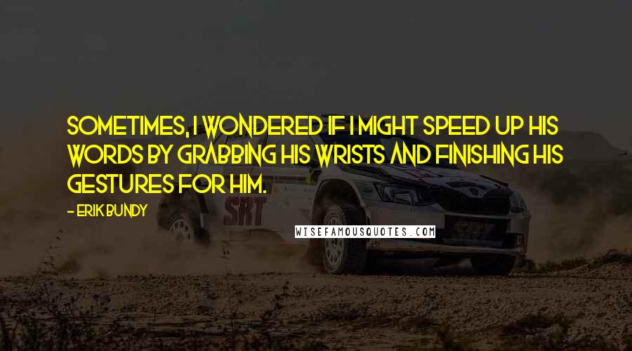 Erik Bundy Quotes: Sometimes, I wondered if I might speed up his words by grabbing his wrists and finishing his gestures for him.