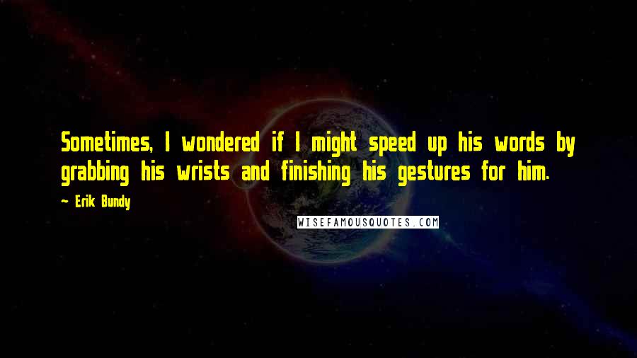 Erik Bundy Quotes: Sometimes, I wondered if I might speed up his words by grabbing his wrists and finishing his gestures for him.