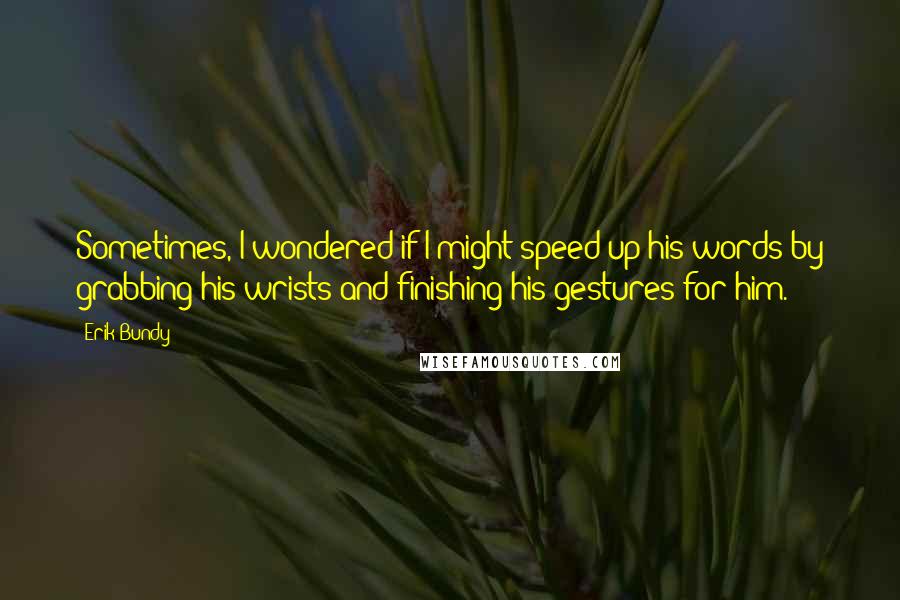 Erik Bundy Quotes: Sometimes, I wondered if I might speed up his words by grabbing his wrists and finishing his gestures for him.