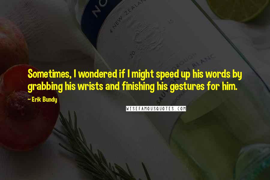 Erik Bundy Quotes: Sometimes, I wondered if I might speed up his words by grabbing his wrists and finishing his gestures for him.