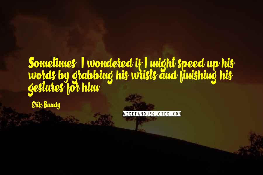 Erik Bundy Quotes: Sometimes, I wondered if I might speed up his words by grabbing his wrists and finishing his gestures for him.