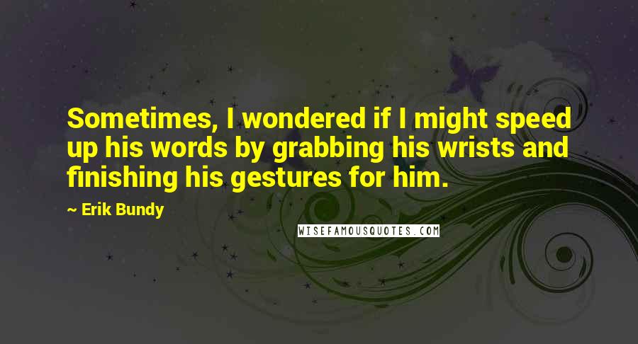 Erik Bundy Quotes: Sometimes, I wondered if I might speed up his words by grabbing his wrists and finishing his gestures for him.