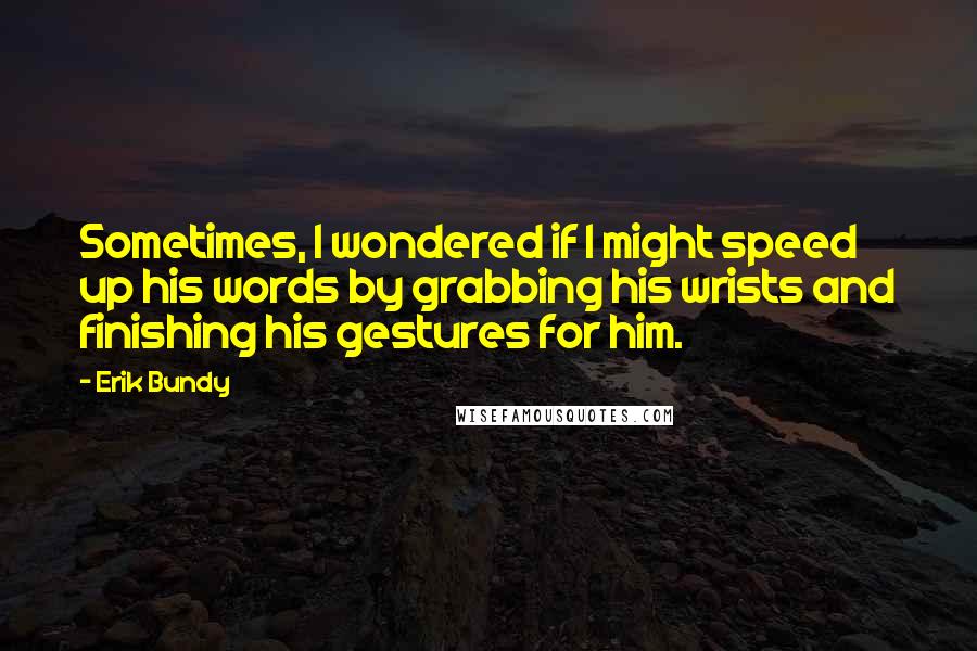 Erik Bundy Quotes: Sometimes, I wondered if I might speed up his words by grabbing his wrists and finishing his gestures for him.