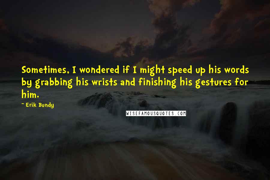 Erik Bundy Quotes: Sometimes, I wondered if I might speed up his words by grabbing his wrists and finishing his gestures for him.