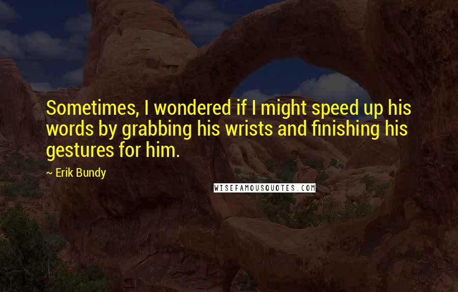 Erik Bundy Quotes: Sometimes, I wondered if I might speed up his words by grabbing his wrists and finishing his gestures for him.