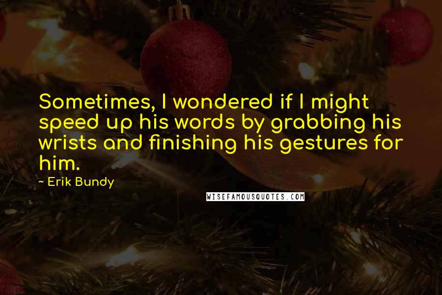 Erik Bundy Quotes: Sometimes, I wondered if I might speed up his words by grabbing his wrists and finishing his gestures for him.