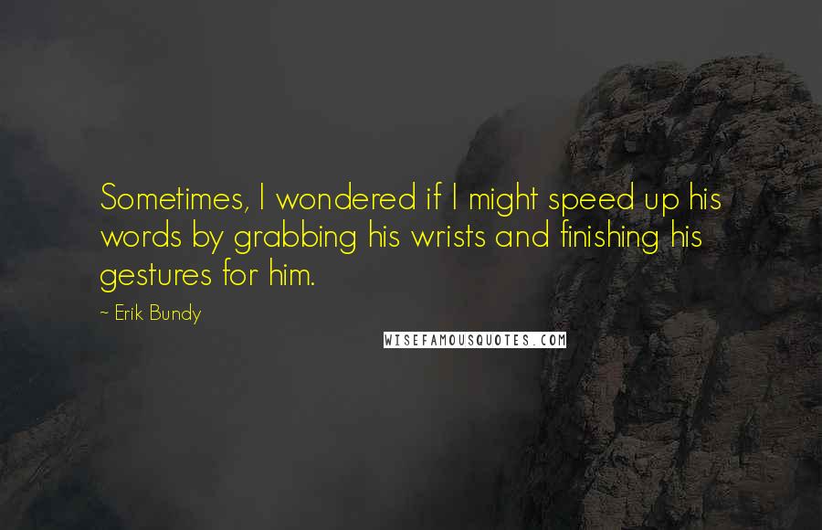 Erik Bundy Quotes: Sometimes, I wondered if I might speed up his words by grabbing his wrists and finishing his gestures for him.