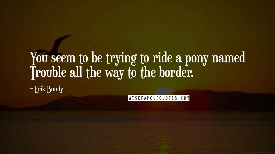 Erik Bundy Quotes: You seem to be trying to ride a pony named Trouble all the way to the border.