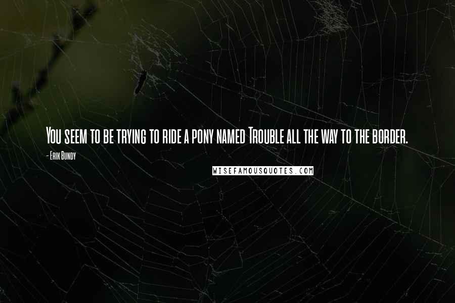 Erik Bundy Quotes: You seem to be trying to ride a pony named Trouble all the way to the border.