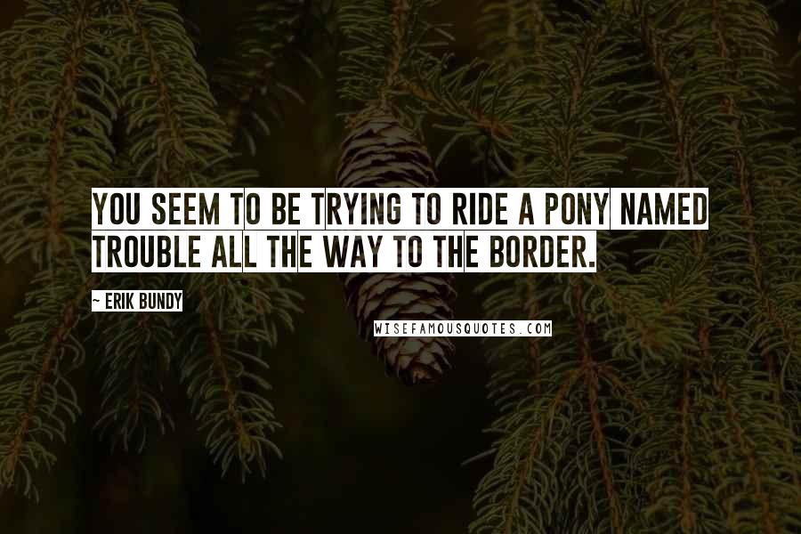 Erik Bundy Quotes: You seem to be trying to ride a pony named Trouble all the way to the border.