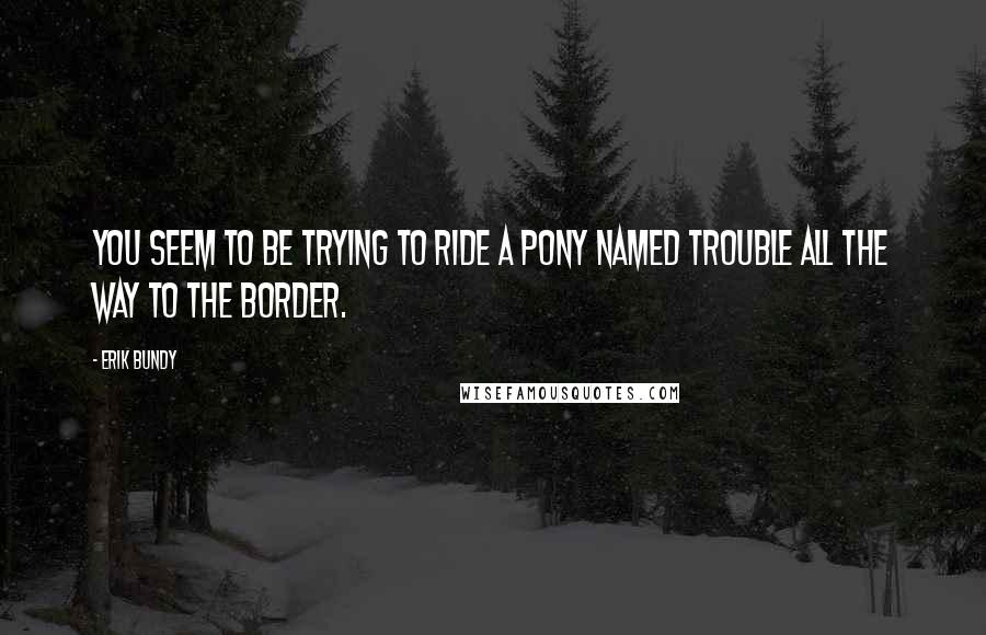 Erik Bundy Quotes: You seem to be trying to ride a pony named Trouble all the way to the border.