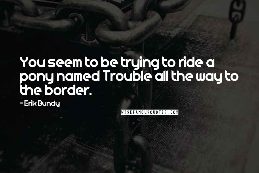 Erik Bundy Quotes: You seem to be trying to ride a pony named Trouble all the way to the border.