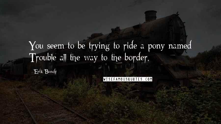 Erik Bundy Quotes: You seem to be trying to ride a pony named Trouble all the way to the border.