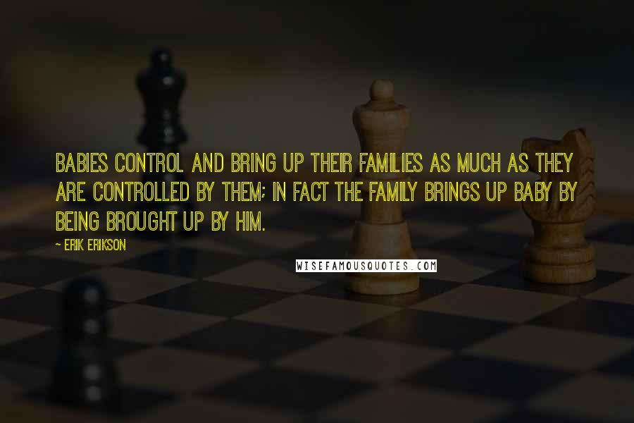 Erik Erikson Quotes: Babies control and bring up their families as much as they are controlled by them; in fact the family brings up baby by being brought up by him.