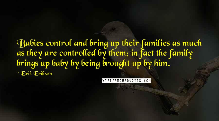 Erik Erikson Quotes: Babies control and bring up their families as much as they are controlled by them; in fact the family brings up baby by being brought up by him.