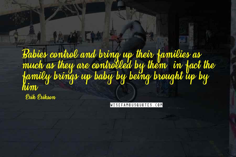 Erik Erikson Quotes: Babies control and bring up their families as much as they are controlled by them; in fact the family brings up baby by being brought up by him.