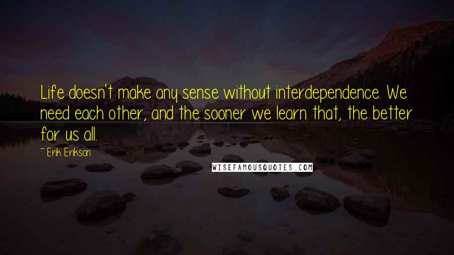 Erik Erikson Quotes: Life doesn't make any sense without interdependence. We need each other, and the sooner we learn that, the better for us all.