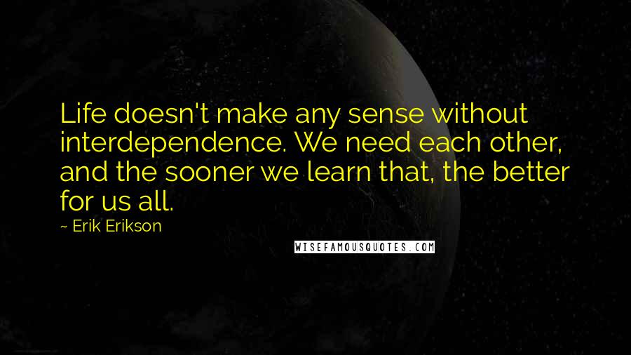 Erik Erikson Quotes: Life doesn't make any sense without interdependence. We need each other, and the sooner we learn that, the better for us all.