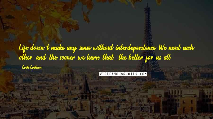 Erik Erikson Quotes: Life doesn't make any sense without interdependence. We need each other, and the sooner we learn that, the better for us all.