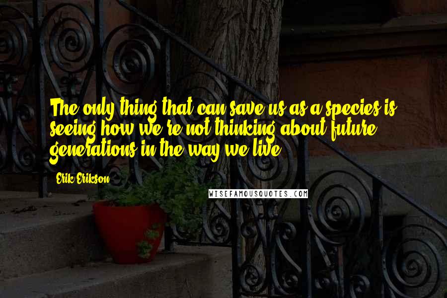 Erik Erikson Quotes: The only thing that can save us as a species is seeing how we're not thinking about future generations in the way we live.