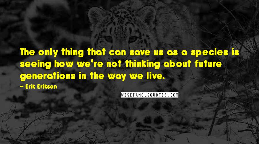 Erik Erikson Quotes: The only thing that can save us as a species is seeing how we're not thinking about future generations in the way we live.