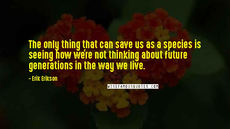 Erik Erikson Quotes: The only thing that can save us as a species is seeing how we're not thinking about future generations in the way we live.