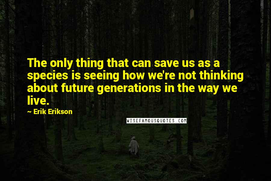 Erik Erikson Quotes: The only thing that can save us as a species is seeing how we're not thinking about future generations in the way we live.