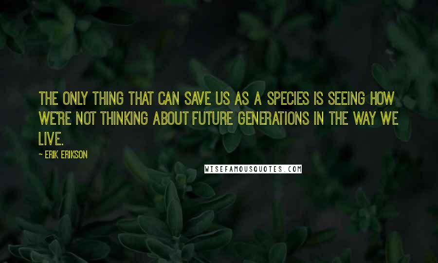 Erik Erikson Quotes: The only thing that can save us as a species is seeing how we're not thinking about future generations in the way we live.