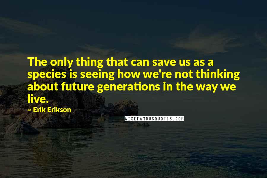 Erik Erikson Quotes: The only thing that can save us as a species is seeing how we're not thinking about future generations in the way we live.